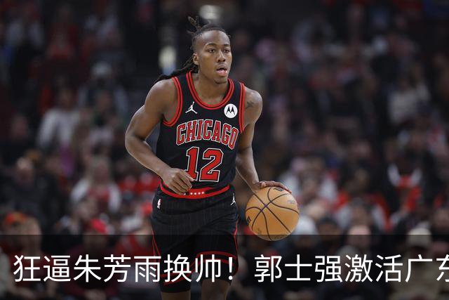狂逼朱芳雨换帅！郭士强激活广东最强王牌，将取代杜锋执教宏远？